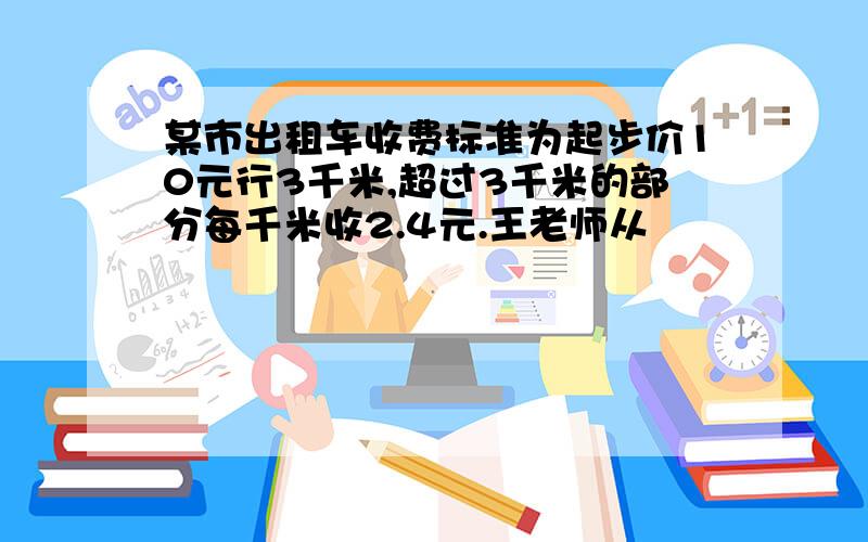 某市出租车收费标准为起步价10元行3千米,超过3千米的部分每千米收2.4元.王老师从