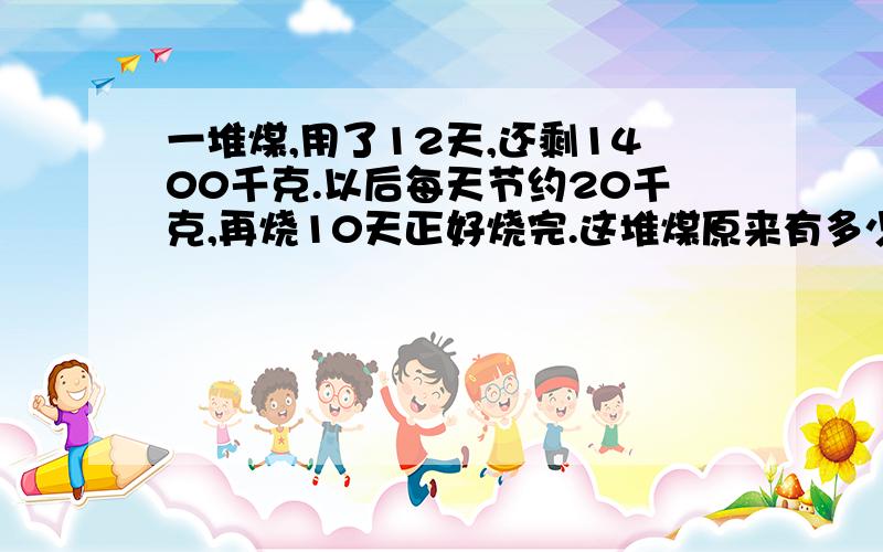 一堆煤,用了12天,还剩1400千克.以后每天节约20千克,再烧10天正好烧完.这堆煤原来有多少千克?