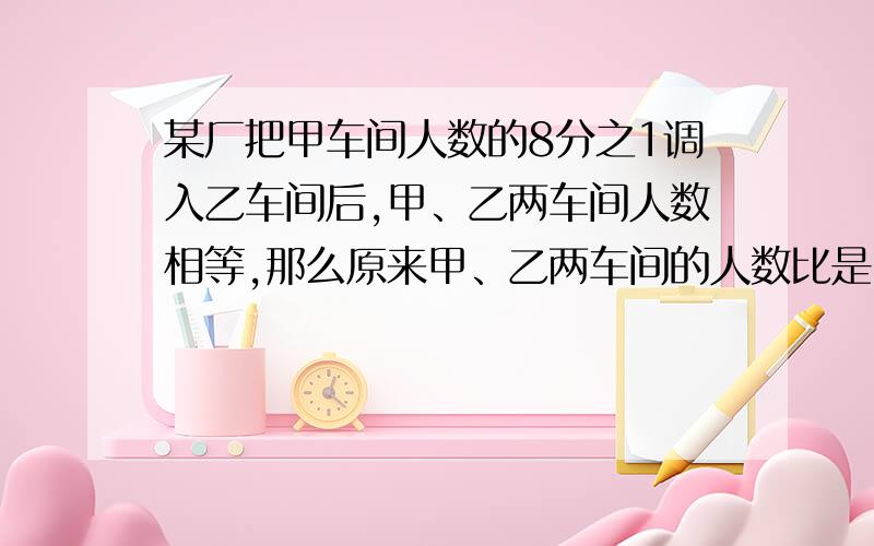 某厂把甲车间人数的8分之1调入乙车间后,甲、乙两车间人数相等,那么原来甲、乙两车间的人数比是（）.求老师指点我解题的思路