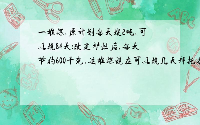 一堆煤,原计划每天烧2吨,可以烧84天：改建炉灶后,每天节约600千克.这堆煤现在可以烧几天拜托各位了 3