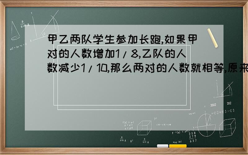 甲乙两队学生参加长跑,如果甲对的人数增加1/8,乙队的人数减少1/10,那么两对的人数就相等,原来甲队人数