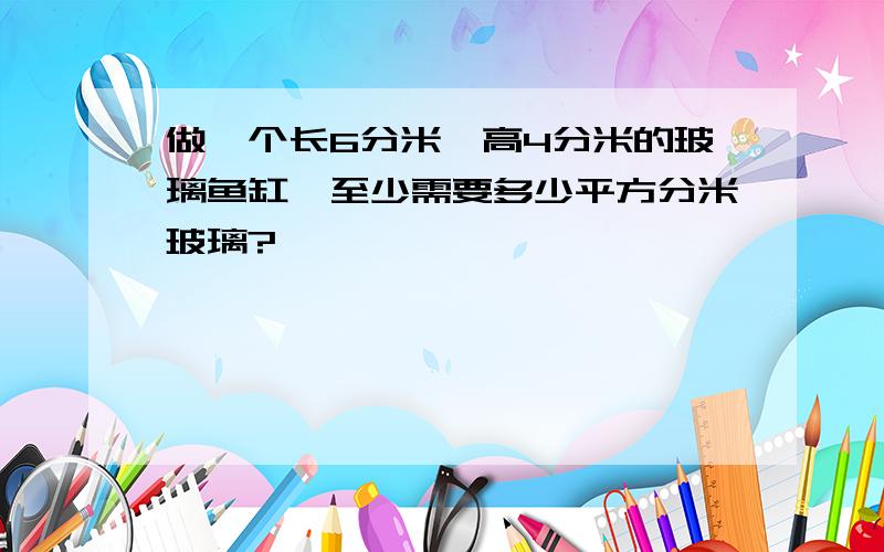 做一个长6分米,高4分米的玻璃鱼缸,至少需要多少平方分米玻璃?