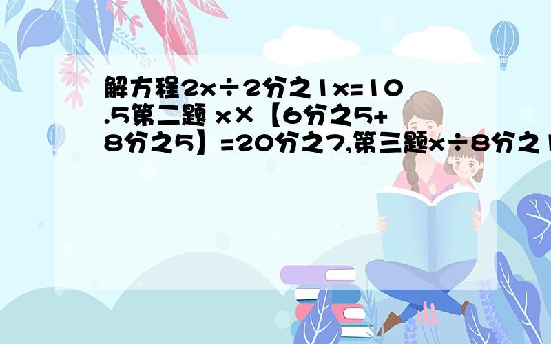 解方程2x÷2分之1x=10.5第二题 x×【6分之5+8分之5】=20分之7,第三题x÷8分之1x=9.45第四题7x÷2分之1=5分之3