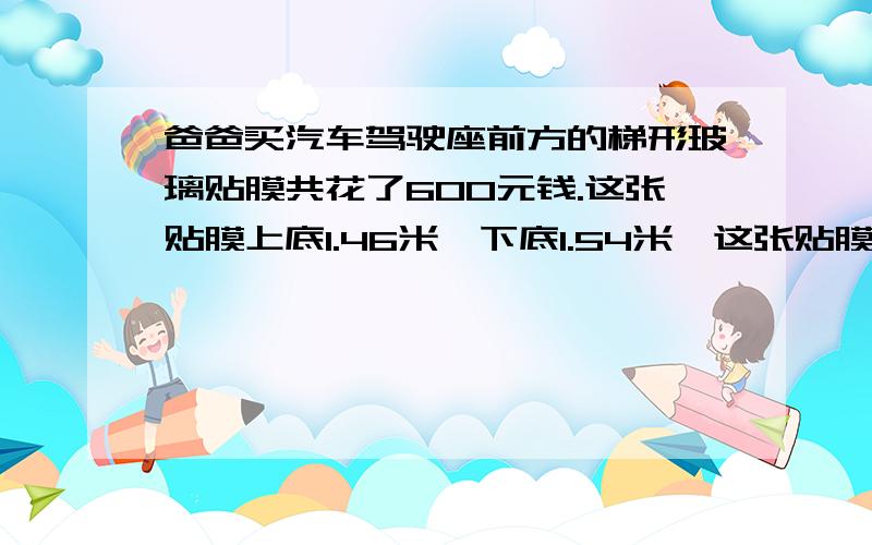 爸爸买汽车驾驶座前方的梯形玻璃贴膜共花了600元钱.这张贴膜上底1.46米,下底1.54米,这张贴膜每平方米多少钱?求大虾来解题!