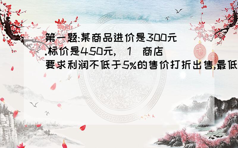 第一题:某商品进价是300元.标价是450元,(1)商店要求利润不低于5%的售价打折出售,最低可以打几折出售此商品?(2)若市场销售不好,商店要求不赔本的售价打几折出售,最低可以打几折出售此商品?