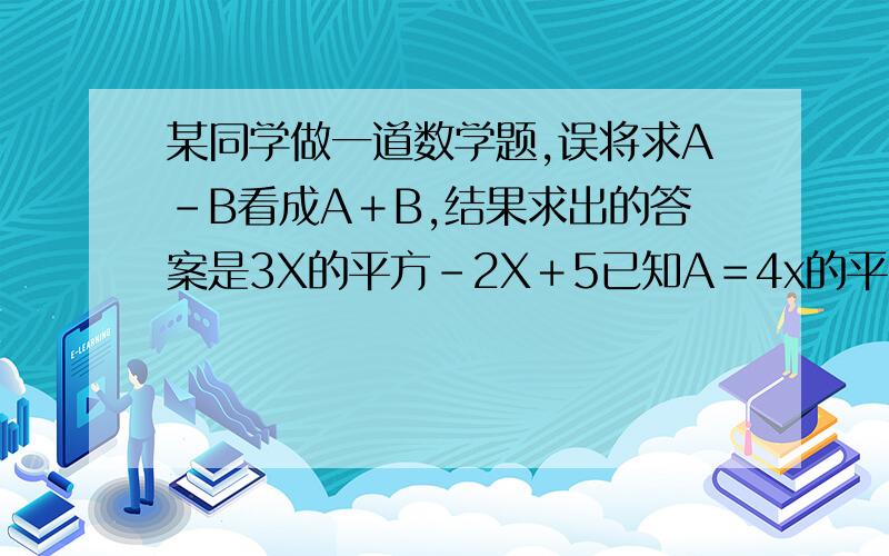 某同学做一道数学题,误将求A-B看成A＋B,结果求出的答案是3X的平方-2X＋5已知A＝4x的平方－3X－6,请正确求出A-B