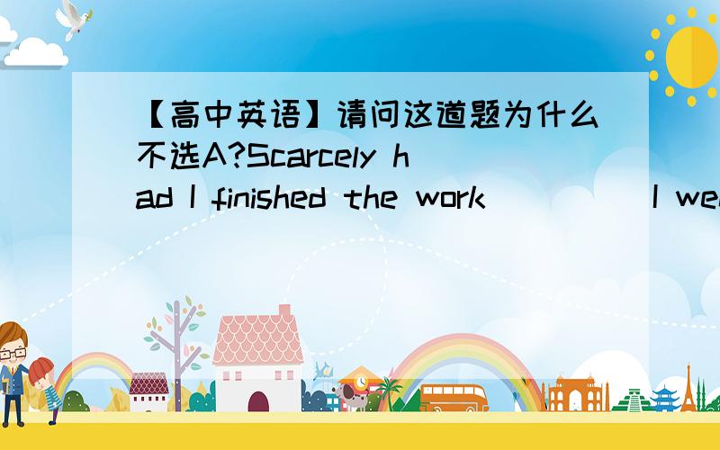 【高中英语】请问这道题为什么不选A?Scarcely had I finished the work ____ I went home.A.before B.than C.as D.when