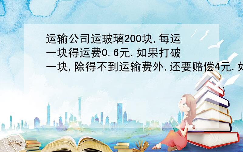 运输公司运玻璃200块,每运一块得运费0.6元.如果打破一块,除得不到运输费外,还要赔偿4元.如果实得运费106.2（接上条）运输公司打破了几块玻璃?（用方程,