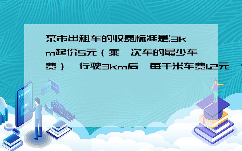 某市出租车的收费标准是:3km起价5元（乘一次车的最少车费）,行驶3km后,每千米车费1.2元,行驶10km后,每千米车费再加收50%的空驶费（即每千米车费1.8元） （1）写出车费与路程的关系式(1)一顾