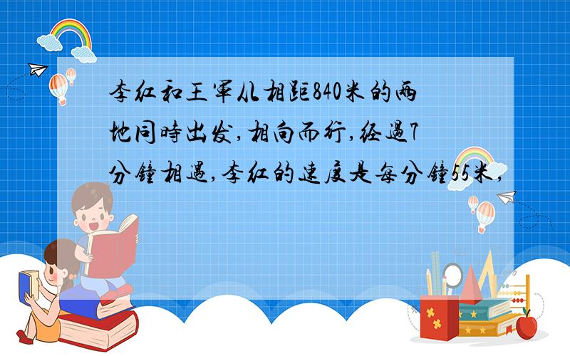 李红和王军从相距840米的两地同时出发,相向而行,经过7分钟相遇,李红的速度是每分钟55米,