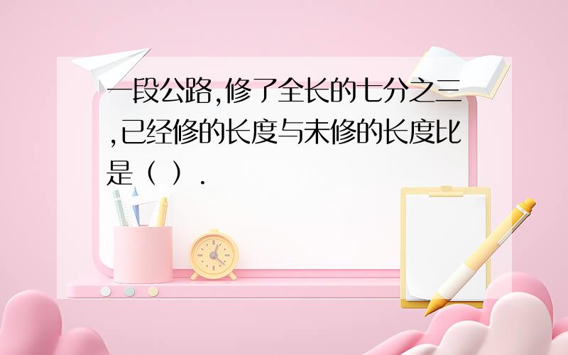 一段公路,修了全长的七分之三,已经修的长度与未修的长度比是（ ）.