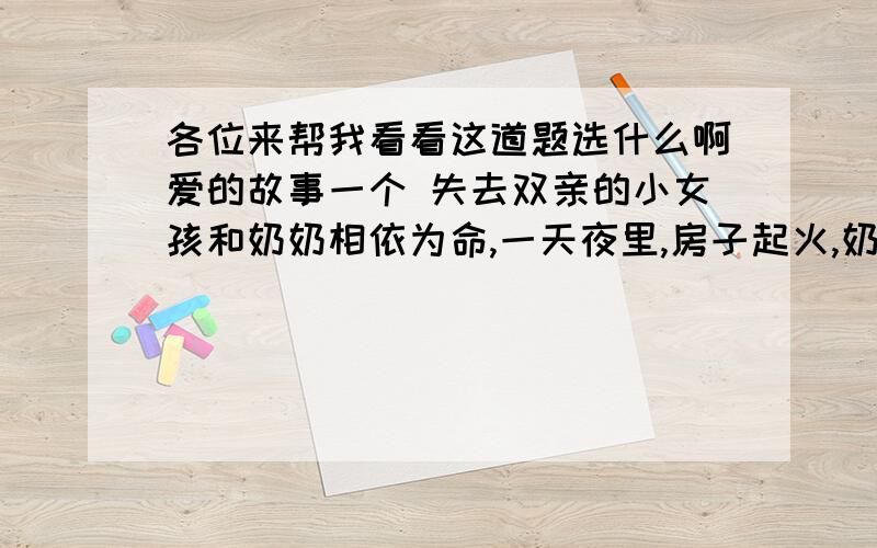 各位来帮我看看这道题选什么啊爱的故事一个 失去双亲的小女孩和奶奶相依为命,一天夜里,房子起火,奶奶被烧死了,在一片火海中,小女孩哭叫着,却无法逃离死亡的威胁.突然,一个男人冲进火