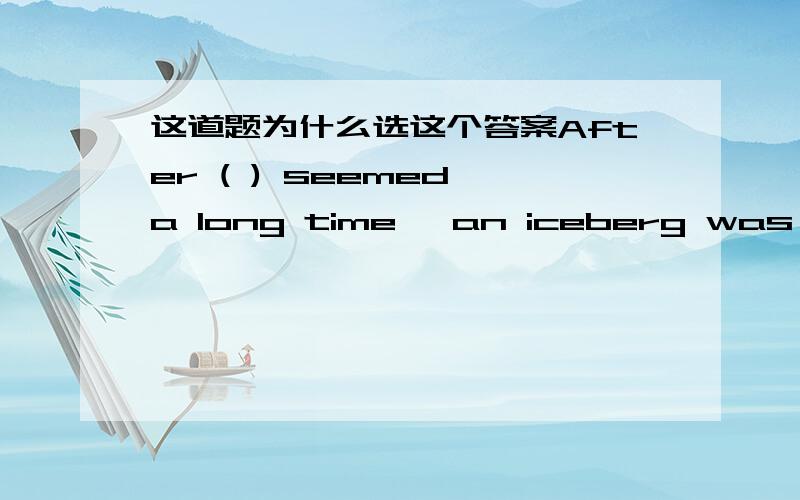 这道题为什么选这个答案After ( ) seemed a long time, an iceberg was in sight in the distance. 答案给的是what ,难道there,it 不对吗?为什么呢