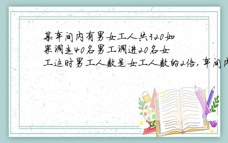 某车间内有男女工人共320如果调走40名男工调进20名女工这时男工人数是女工人数的2倍,车间内原有多少名男工