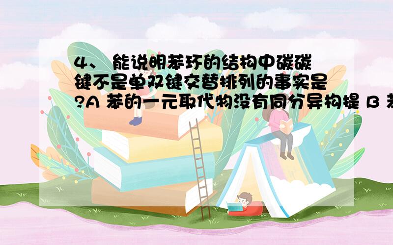 4、 能说明苯环的结构中碳碳键不是单双键交替排列的事实是?A 苯的一元取代物没有同分异构提 B 苯的间位二元取代物只有一种 C 苯的邻位二元取代物只有一种 D 苯的对位二元取代物只有一