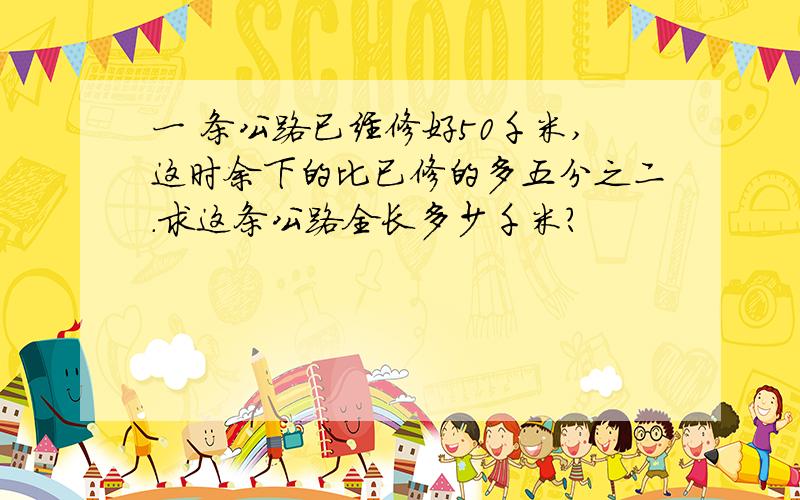 一 条公路已经修好50千米,这时余下的比已修的多五分之二.求这条公路全长多少千米?