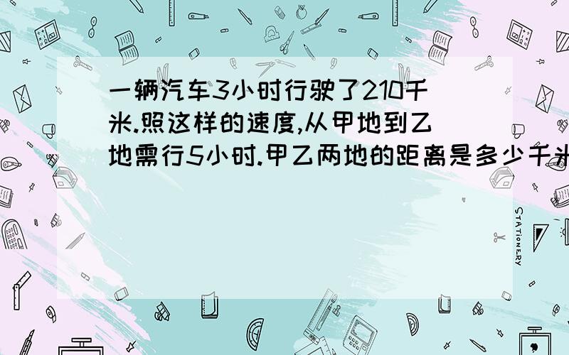 一辆汽车3小时行驶了210千米.照这样的速度,从甲地到乙地需行5小时.甲乙两地的距离是多少千米?