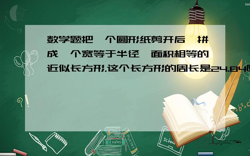 数学题把一个圆形纸剪开后,拼成一个宽等于半径,面积相等的近似长方形.这个长方形的周长是24.84厘米,原把一个圆形纸剪开后,拼成一个宽等于半径,面积相等的近似长方形.这个长方形的周长