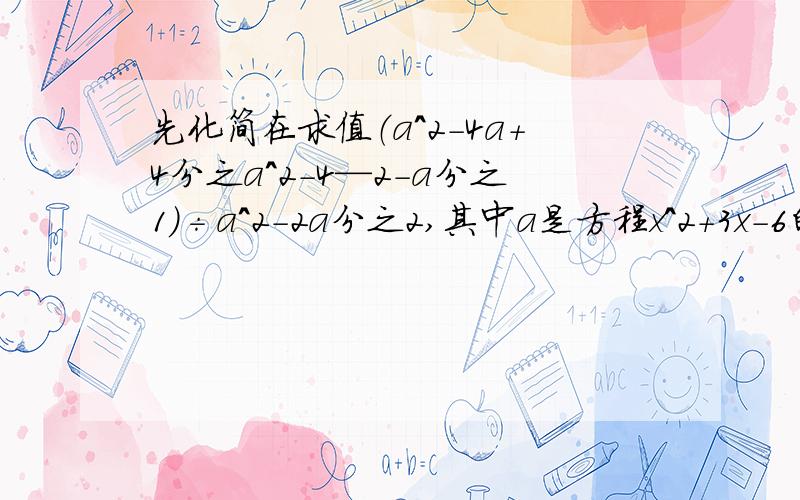 先化简在求值（a^2-4a+4分之a^2-4—2-a分之1）÷a^2-2a分之2,其中a是方程x^2+3x-6的根.