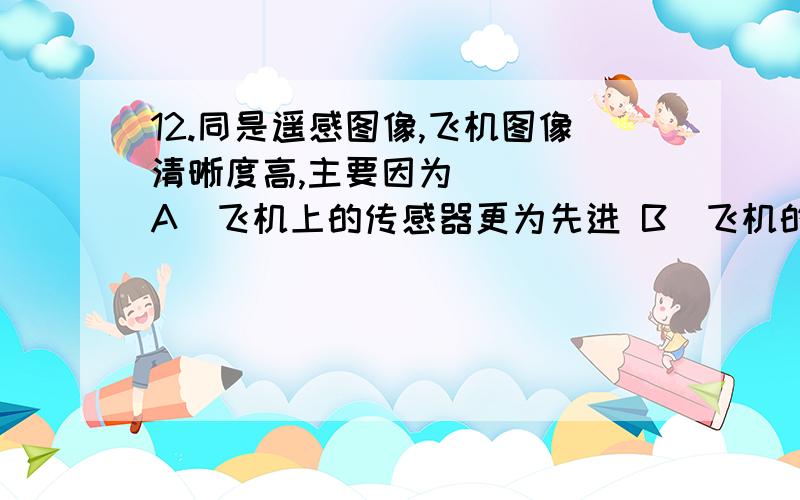 12.同是遥感图像,飞机图像清晰度高,主要因为 (　　)A．飞机上的传感器更为先进 B．飞机的高度远小于卫星,受云量阻隔小C．飞机上的图像比例小 D．飞机上的相片质量优越需要理由!C选项是