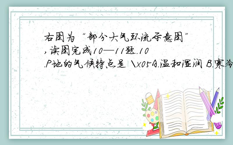 右图为“部分大气环流示意图”,读图完成10—11题.10．P地的气候特点是 \x05A．温和湿润 B．寒冷干燥\x05C．高温多雨 D．炎热干燥11．Q地降水的水汽主要来自于\x05\x05A．暖湿的中纬西风\x05B．