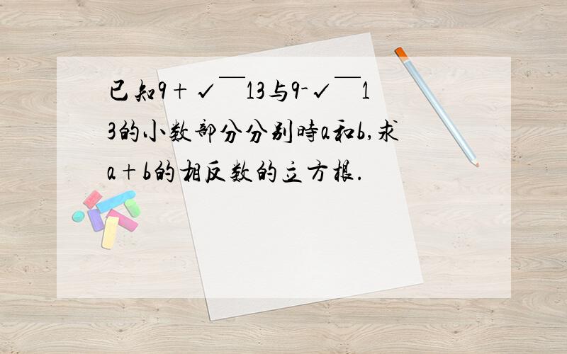 已知9+√￣13与9-√￣13的小数部分分别时a和b,求a+b的相反数的立方根.