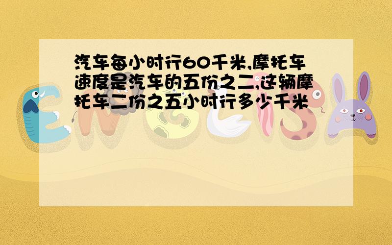 汽车每小时行60千米,摩托车速度是汽车的五份之二,这辆摩托车二份之五小时行多少千米