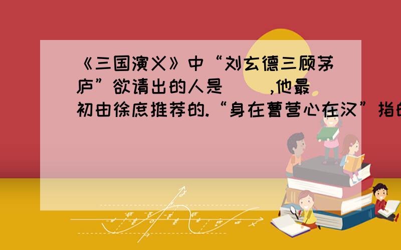 《三国演义》中“刘玄德三顾茅庐”欲请出的人是（ ）,他最初由徐庶推荐的.“身在曹营心在汉”指的就是（）