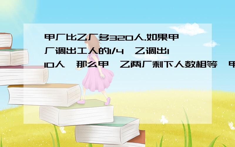 甲厂比乙厂多320人.如果甲厂调出工人的1/4,乙调出110人,那么甲、乙两厂剩下人数相等,甲厂原有多少人?有一桶水和几个同样大小的瓶子,如果装满8瓶,则能用去水桶里水的1/7,如果装满7瓶,则用