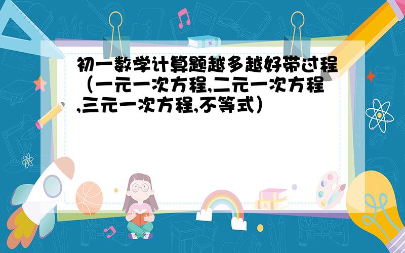 初一数学计算题越多越好带过程（一元一次方程,二元一次方程,三元一次方程,不等式）