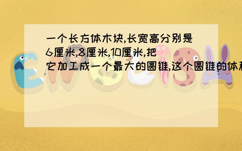 一个长方体木块,长宽高分别是6厘米,8厘米,10厘米,把它加工成一个最大的圆锥,这个圆锥的体积一个长方体木块,长,宽,高分别是10,8,6厘米,把他加工成一个最大的圆锥体,求圆锥体积是几立方厘