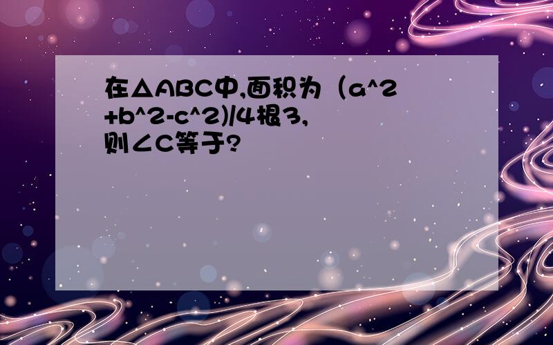 在△ABC中,面积为（a^2+b^2-c^2)/4根3,则∠C等于?