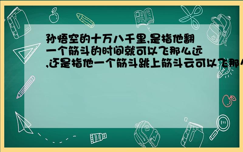 孙悟空的十万八千里,是指他翻一个筋斗的时间就可以飞那么远,还是指他一个筋斗跳上筋斗云可以飞那么远?照1楼朋友这样理解,这个筋斗要翻多久呢?呵呵,2楼的朋友,在电视里表现的好象是一