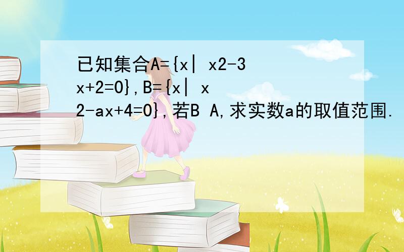 已知集合A={x| x2-3x+2=0},B={x| x2-ax+4=0},若B A,求实数a的取值范围.