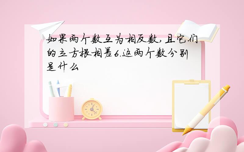 如果两个数互为相反数,且它们的立方根相差6.这两个数分别是什么