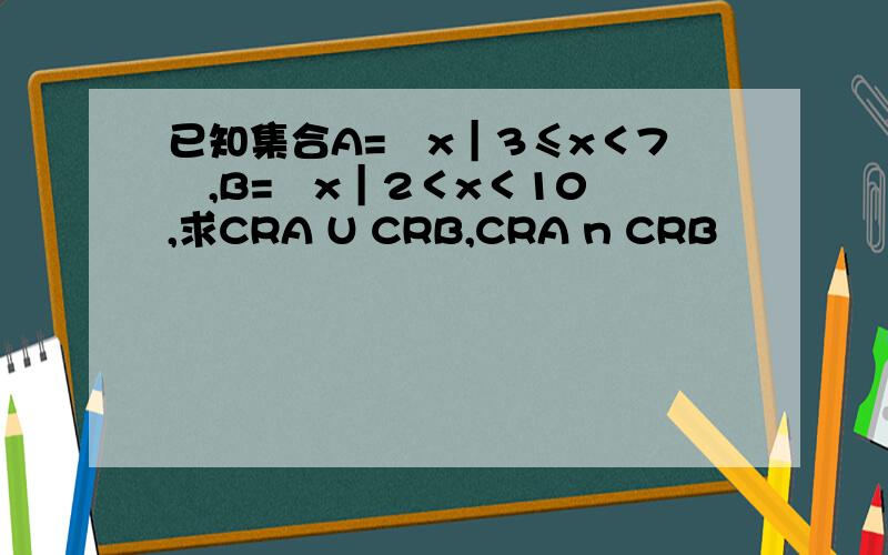 已知集合A=﹛x｜3≤x＜7﹜,B=﹛x｜2＜x＜10﹜,求CRA U CRB,CRA n CRB