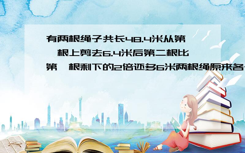 有两根绳子共长48.4米从第一根上剪去6.4米后第二根比第一根剩下的2倍还多6米两根绳原来各长多少米?