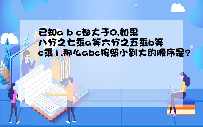 已知a b c都大于0,如果八分之七乘a等六分之五乘b等c乘1,那么abc按照小到大的顺序是?