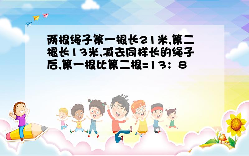 两根绳子第一根长21米,第二根长13米,减去同样长的绳子后,第一根比第二根=13：8