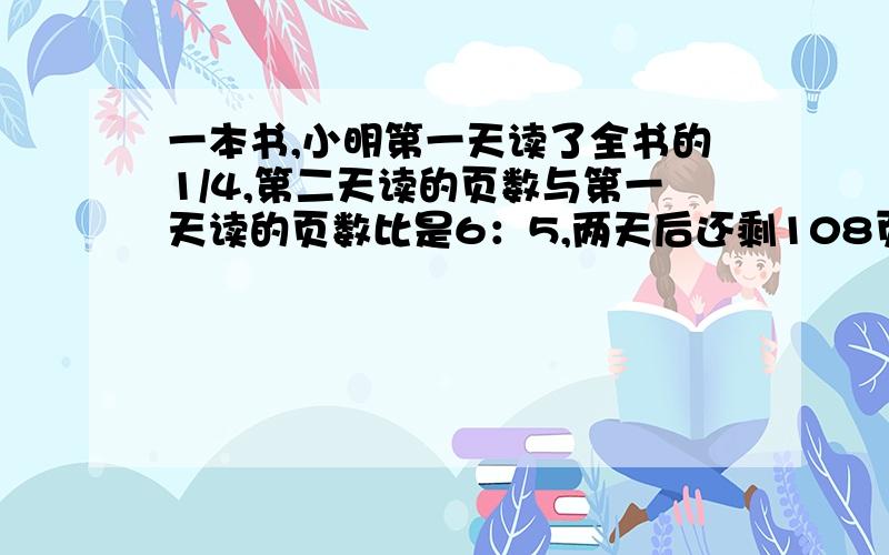 一本书,小明第一天读了全书的1/4,第二天读的页数与第一天读的页数比是6：5,两天后还剩108页没读这本书有多少页?快,