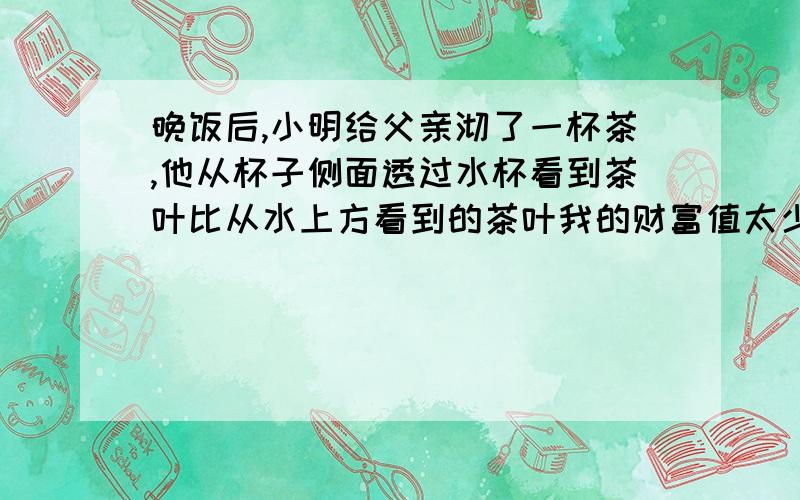 晚饭后,小明给父亲沏了一杯茶,他从杯子侧面透过水杯看到茶叶比从水上方看到的茶叶我的财富值太少,希望能谅解,杯子是圆的