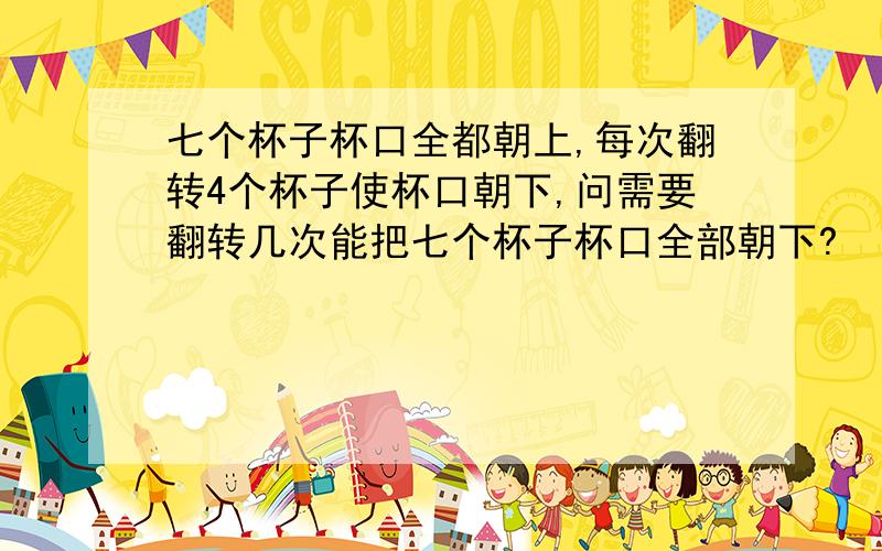 七个杯子杯口全都朝上,每次翻转4个杯子使杯口朝下,问需要翻转几次能把七个杯子杯口全部朝下?