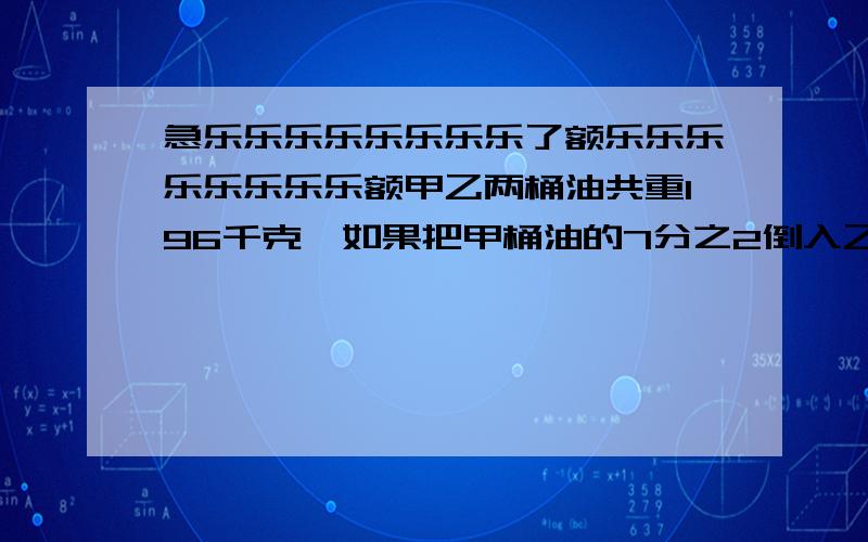 急乐乐乐乐乐乐乐乐了额乐乐乐乐乐乐乐乐额甲乙两桶油共重196千克,如果把甲桶油的7分之2倒入乙桶,这时乙桶中的油比甲桶中的有多16千克.求原来两个桶各有多少千克?