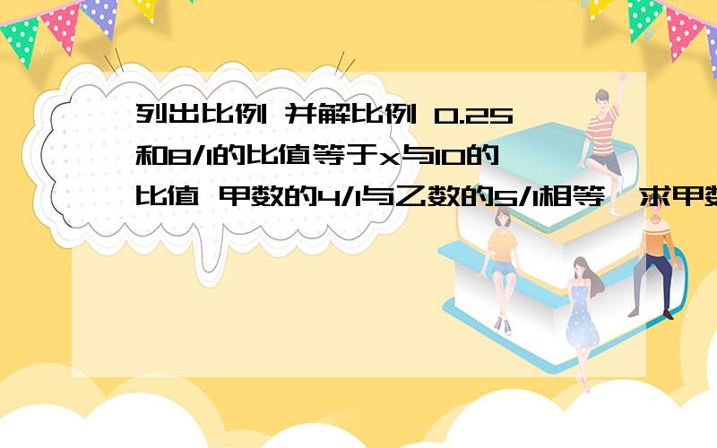 列出比例 并解比例 0.25和8/1的比值等于x与10的比值 甲数的4/1与乙数的5/1相等,求甲数与乙数的比