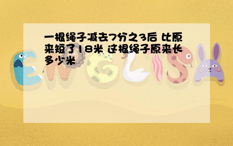 一根绳子减去7分之3后 比原来短了18米 这根绳子原来长多少米