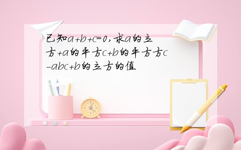 已知a+b+c=0,求a的立方+a的平方c+b的平方方c-abc+b的立方的值