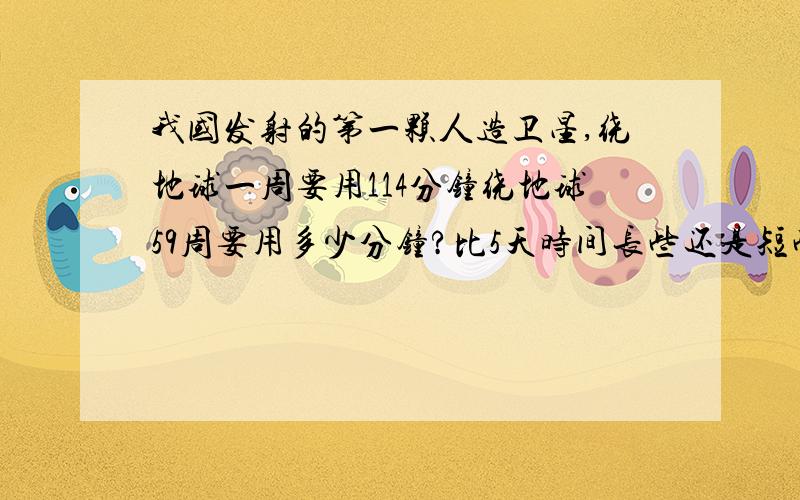 我国发射的第一颗人造卫星,绕地球一周要用114分钟绕地球59周要用多少分钟?比5天时间长些还是短些?