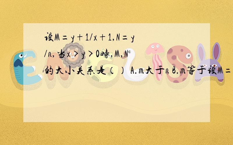 设M=y+1/x+1,N=y/n,当x>y>0时,M,N的大小关系是（） A.m大于n B.m等于设M=y+1/x+1,N=y/n,当x>y>0时,M,N的大小关系是（）A.m大于nB.m等于nC.m小于nD.不能确定