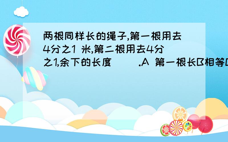 两根同样长的绳子,第一根用去4分之1 米,第二根用去4分之1,余下的长度（ ）.A 第一根长B相等C第二根长D无法比较