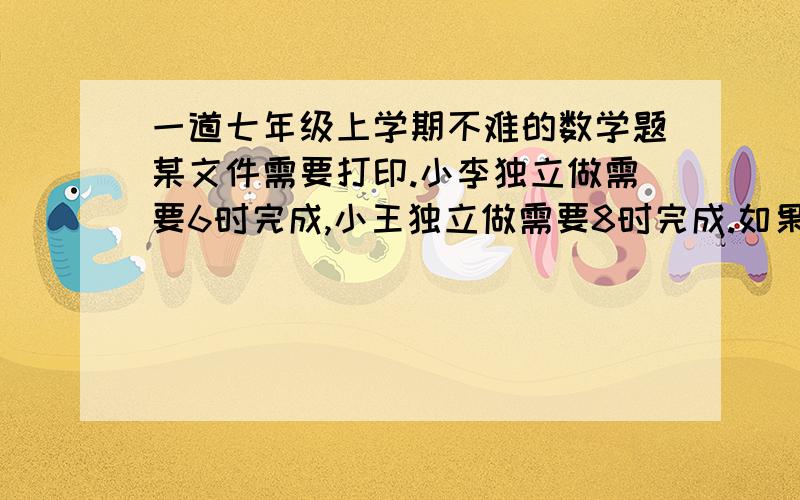 一道七年级上学期不难的数学题某文件需要打印.小李独立做需要6时完成,小王独立做需要8时完成.如果他们俩共同做,需要多长时间完成?用一元一次方程解答.